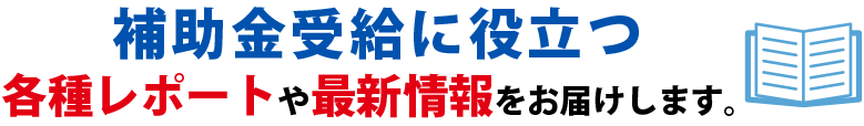  補助金受給に役に立つ各種レポートや最新情報をお届けします。